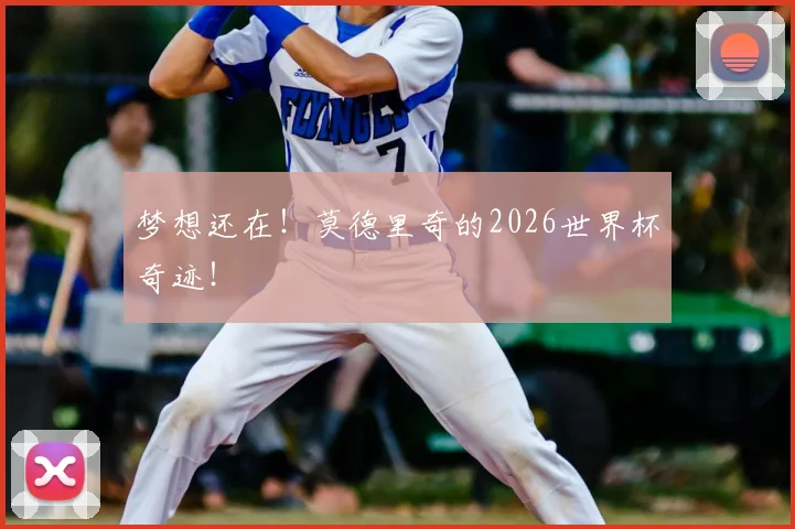 梦想还在！莫德里奇的2026世界杯奇迹！