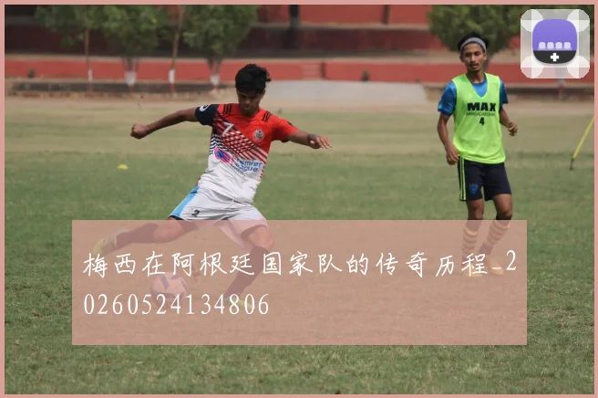 梅西在阿根廷国家队的传奇历程_20260524134806