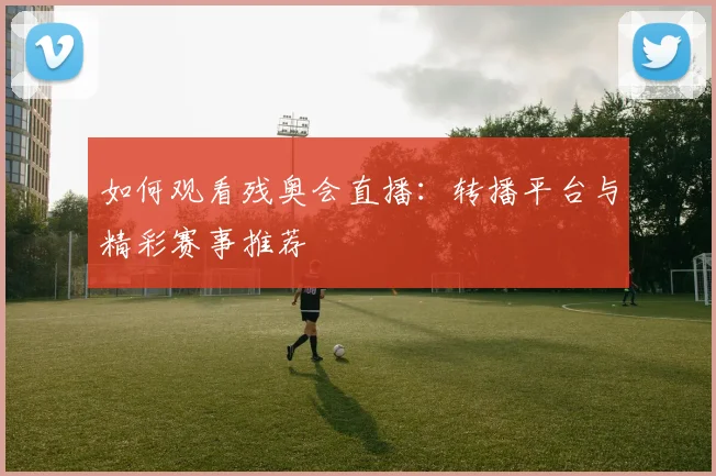 如何观看残奥会直播:转播平台与精彩赛事推荐