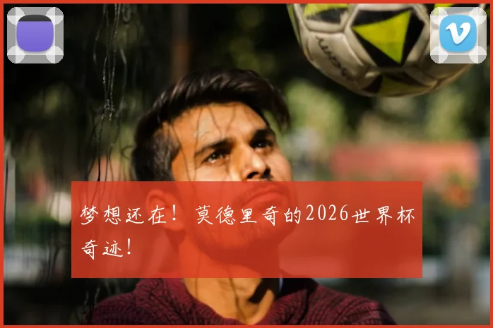 梦想还在!莫德里奇的2026世界杯奇迹!