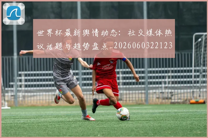 世界杯最新舆情动态：社交媒体热议话题与趋势盘点_20260603221237