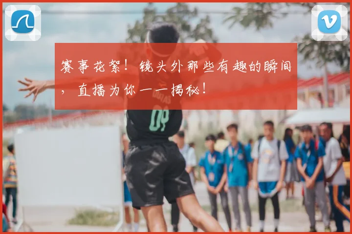 赛事花絮！镜头外那些有趣的瞬间，直播为你一一揭秘！