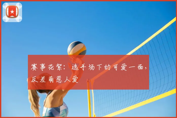 赛事花絮:选手场下的可爱一面,反差萌惹人爱