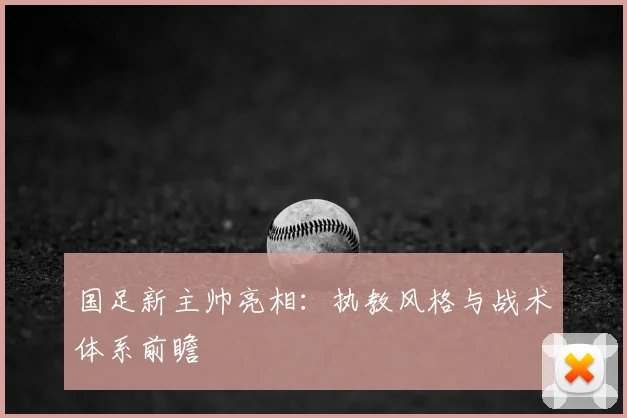 国足新主帅亮相:执教风格与战术体系前瞻