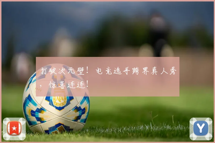 打破次元壁！电竞选手跨界真人秀，惊喜连连！