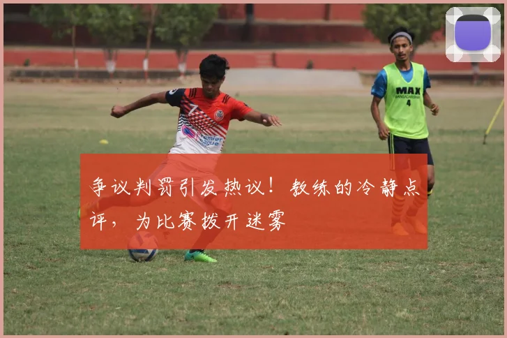 争议判罚引发热议!教练的冷静点评,为比赛拨开迷雾