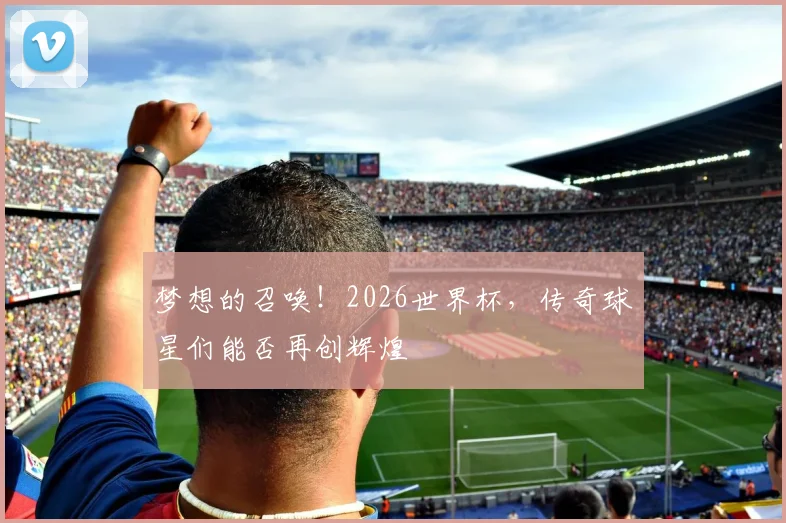 梦想的召唤！2026世界杯，传奇球星们能否再创辉煌