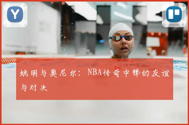 姚明与奥尼尔:NBA传奇中锋的友谊与对决