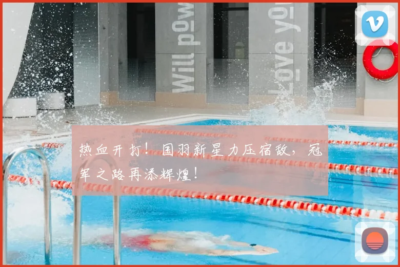 热血开打！国羽新星力压宿敌，冠军之路再添辉煌！