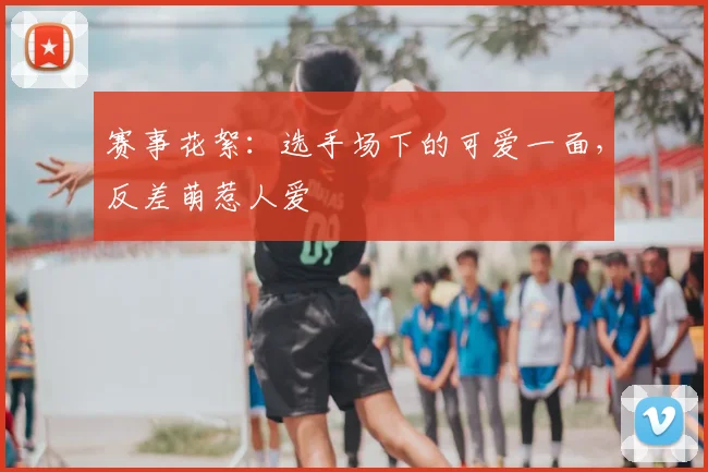 赛事花絮：选手场下的可爱一面，反差萌惹人爱