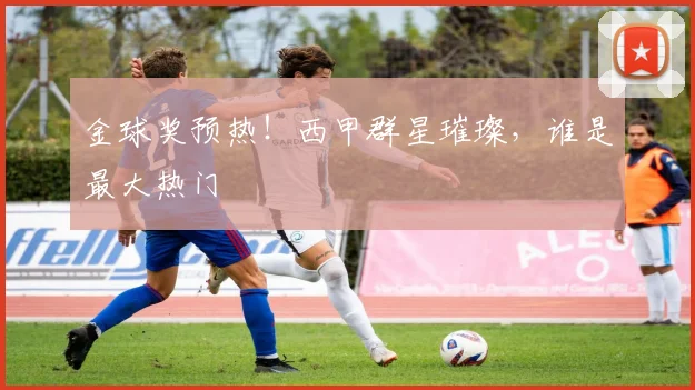 金球奖预热!西甲群星璀璨,谁是最大热门