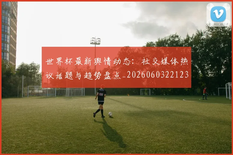 世界杯最新舆情动态：社交媒体热议话题与趋势盘点_20260603221237