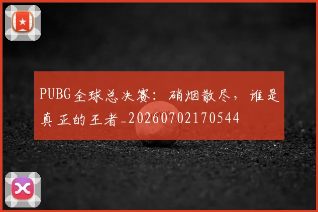PUBG全球总决赛:硝烟散尽,谁是真正的王者_20260702170544