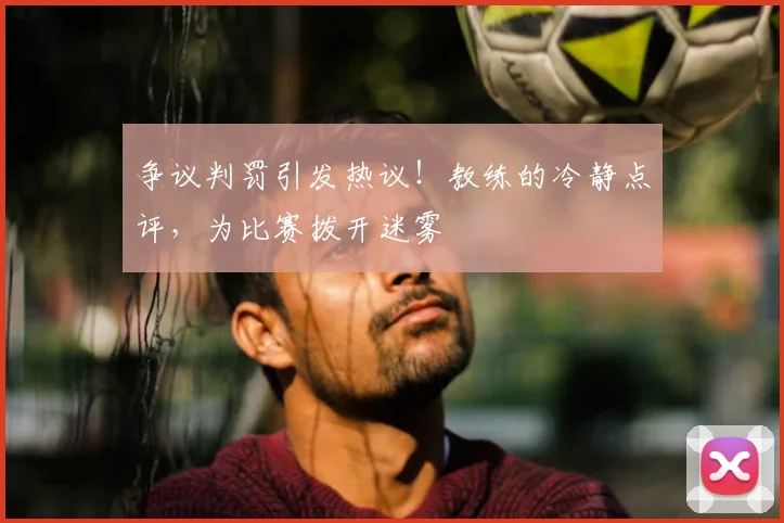 争议判罚引发热议！教练的冷静点评，为比赛拨开迷雾