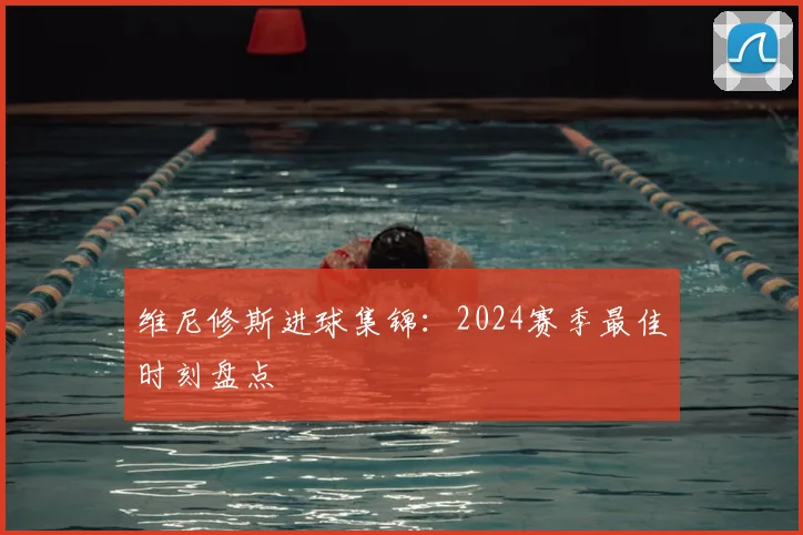 维尼修斯进球集锦:2024赛季最佳时刻盘点