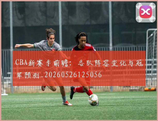CBA新赛季前瞻:各队阵容变化与冠军预测_20260526125056